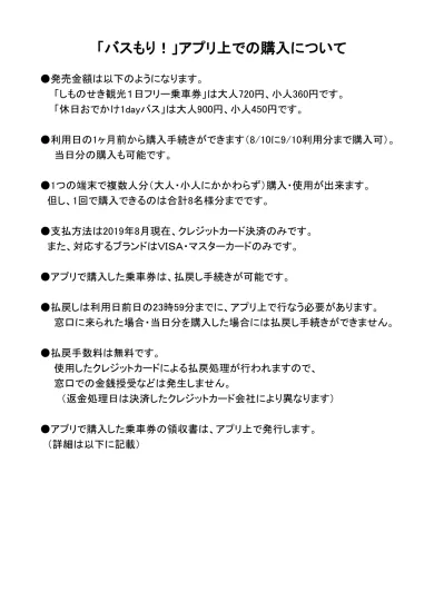 バスもり アプリ上での購入について 発売金額は以下のようになります しものせき観光 1 日フリー乗車券 は大人 7 円 小人 360 円です 休日おでかけ 1day パス は大人 900 円 小人 450 円です 利用日の 1 ヶ月前から購入手続きができます 8 10 に 9 10 利用分ま