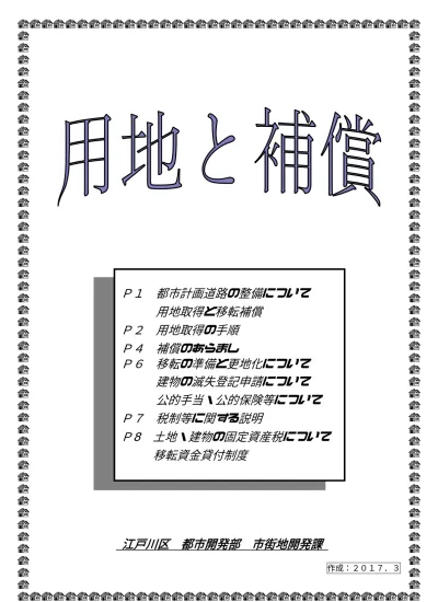 P1 都市計画道路の整備について用地取得と移転補償 P2 用地取得の手順 P4 補償のあらまし P6 移転の準備と更地化について建物の滅失登記申請について公的手当 公的保険等について P7 税制等に関する説明 P8 土地 建物の固定資産税について移転資金貸付制度 江戸川区都市