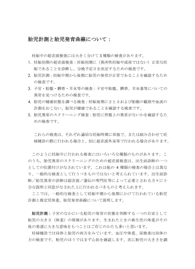 胎児計測と胎児発育曲線について 妊娠中の超音波検査には大きく分けて 5 種類の検査があります 1 妊娠初期の超音波検査 妊娠初期に 異所性妊娠や流産ではない 正常な妊娠であることを診断し 分娩予定日を決定するための検査です 2 胎児計測 妊娠中期から後期