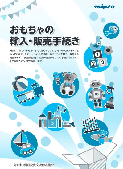 おもちゃの輸入 販売手続き 海外には珍しいおもちゃもたくさんあり 小口輸入の人気アイテムとなっています ただし 小さな子供向けのおもちゃを輸入 販売する場合はまず 食品衛生法 に注意が必要です この小冊子ではおもにその手続きについてご説明します 一